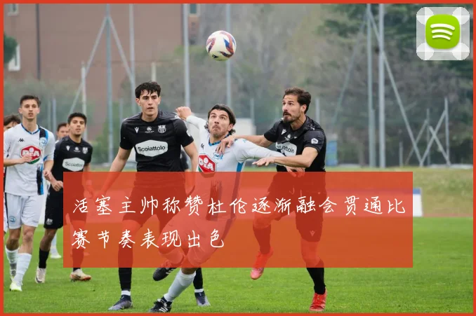 活塞主帅称赞杜伦逐渐融会贯通比赛节奏表现出色