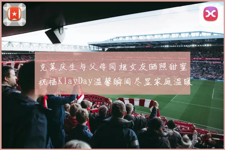 克莱庆生与父母同框女友晒照甜蜜祝福KlayDay温馨瞬间尽显家庭温暖