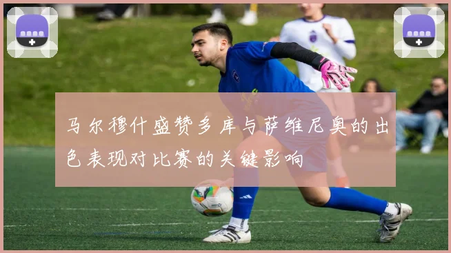 马尔穆什盛赞多库与萨维尼奥的出色表现对比赛的关键影响