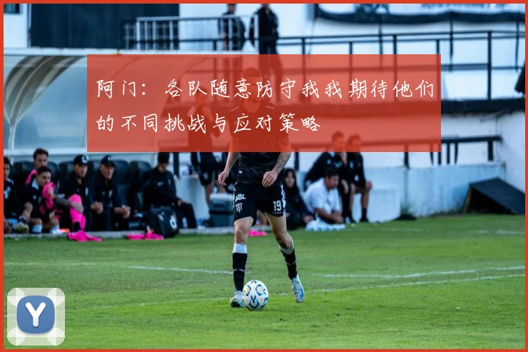 阿门：各队随意防守我我期待他们的不同挑战与应对策略
