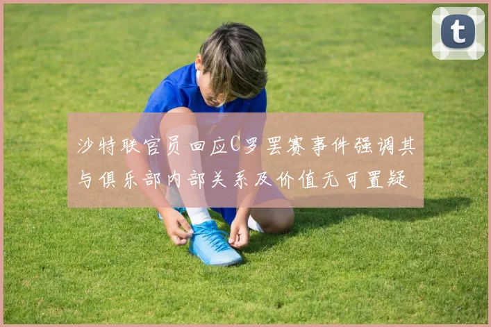 沙特联官员回应C罗罢赛事件强调其与俱乐部内部关系及价值无可置疑
