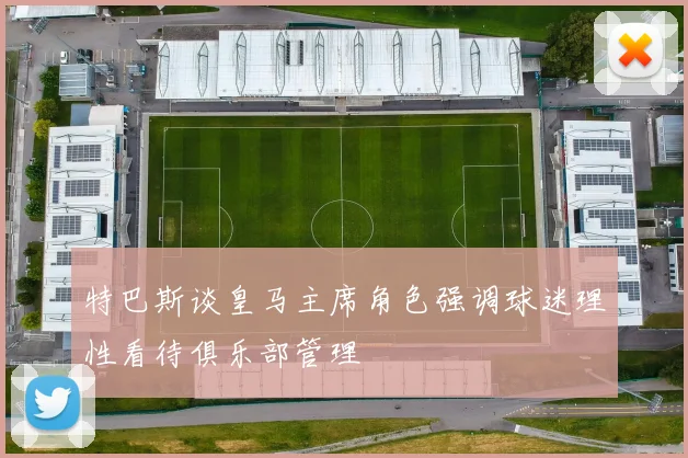特巴斯谈皇马主席角色强调球迷理性看待俱乐部管理