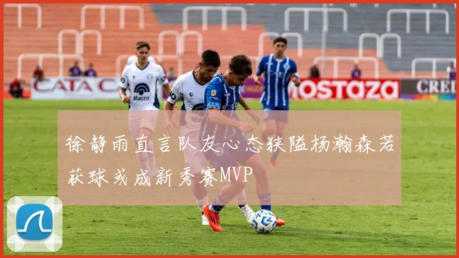 徐静雨直言队友心态狭隘杨瀚森若获球或成新秀赛MVP