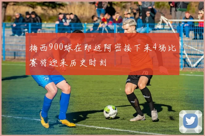 梅西900球在即迈阿密接下来4场比赛将迎来历史时刻