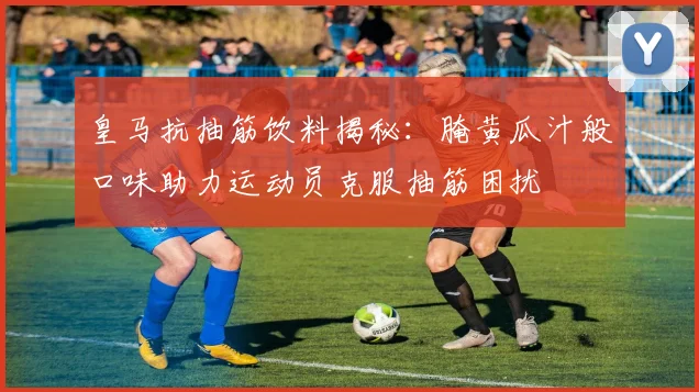 皇马抗抽筋饮料揭秘：腌黄瓜汁般口味助力运动员克服抽筋困扰