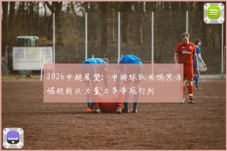 2026中超展望：中游球队或现黑马崛起新兴力量力争争冠行列