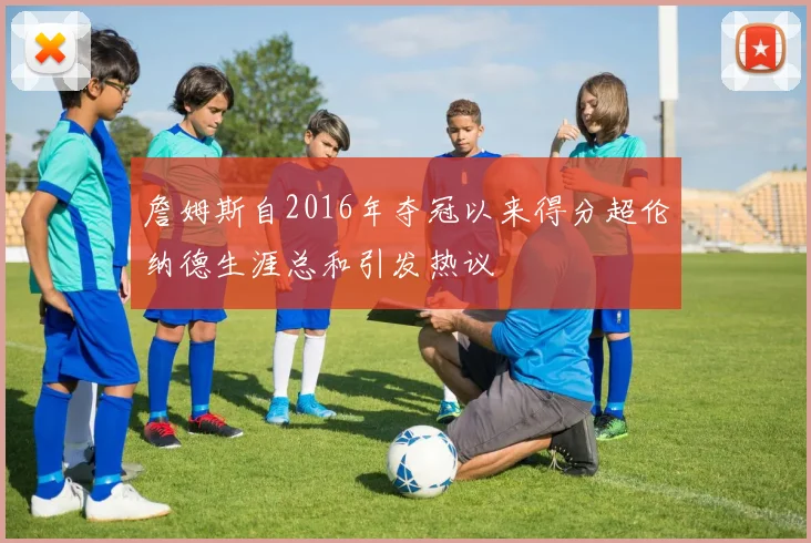 詹姆斯自2016年夺冠以来得分超伦纳德生涯总和引发热议