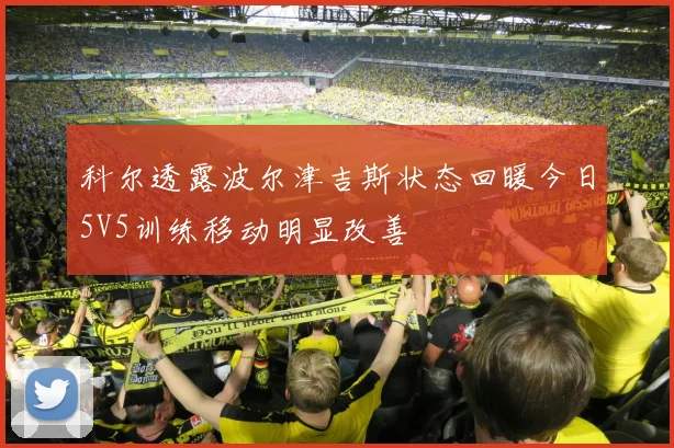 科尔透露波尔津吉斯状态回暖今日5V5训练移动明显改善