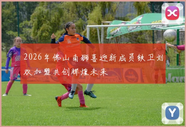 2026年佛山南狮喜迎新成员铁卫刘欢加盟共创辉煌未来