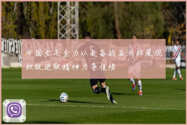 中国女足全力以赴备战亚洲杯展现积极进取精神力争佳绩