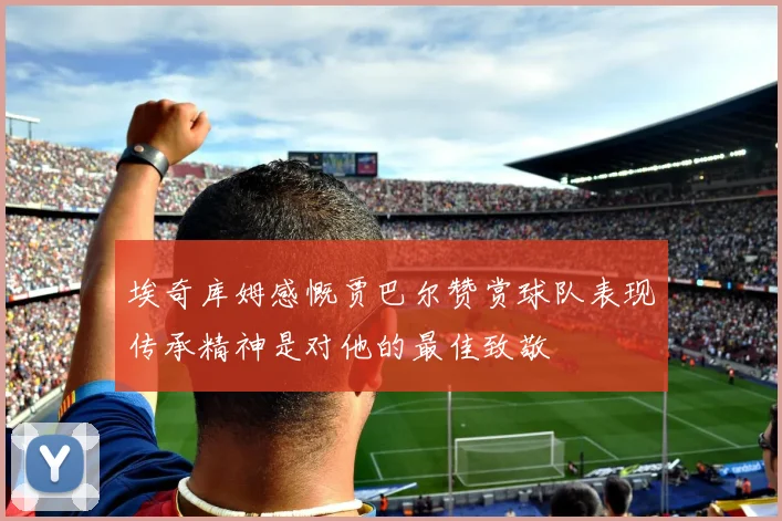 埃奇库姆感慨贾巴尔赞赏球队表现传承精神是对他的最佳致敬