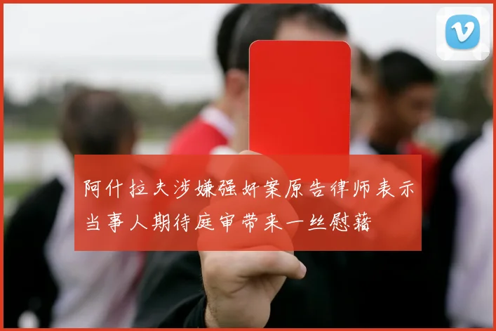 阿什拉夫涉嫌强奸案原告律师表示当事人期待庭审带来一丝慰藉