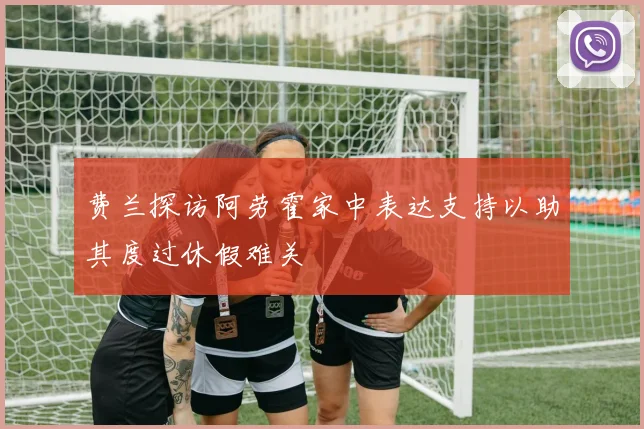 费兰探访阿劳霍家中表达支持以助其度过休假难关