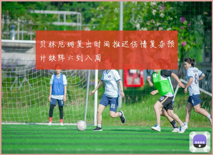贝林厄姆复出时间推迟伤情复杂预计缺阵六到八周