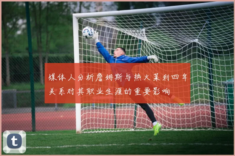媒体人分析詹姆斯与热火莱利四年关系对其职业生涯的重要影响